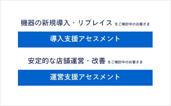 機器の新規導入・リプレイス をご検討中のお客さまは、導入支援アセスメント。安定的な店舗運営・改善 をご検討中のお客さまは、運営支援アセスメント。