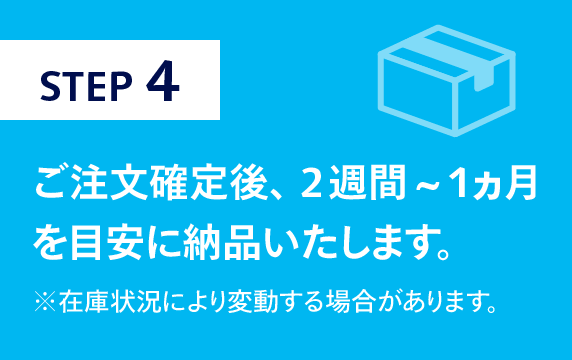 STEP4　ご注文確定後、2週間~1ヵ月を目安に納品いたします。